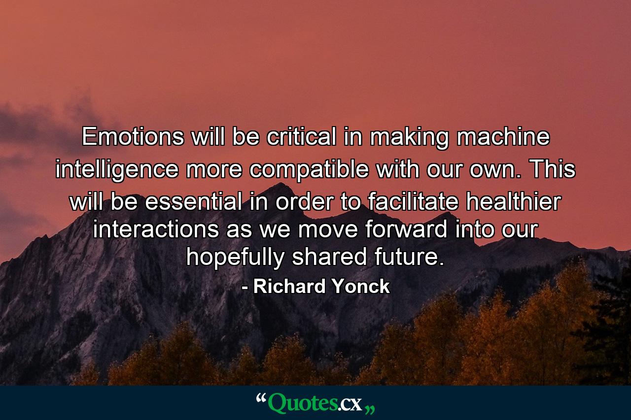 Emotions will be critical in making machine intelligence more compatible with our own. This will be essential in order to facilitate healthier interactions as we move forward into our hopefully shared future. - Quote by Richard Yonck