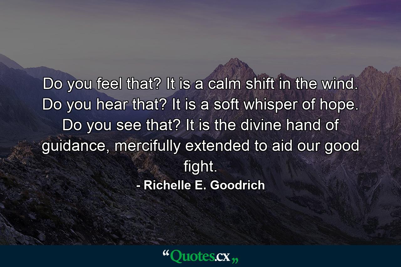 Do you feel that? It is a calm shift in the wind. Do you hear that? It is a soft whisper of hope. Do you see that? It is the divine hand of guidance, mercifully extended to aid our good fight. - Quote by Richelle E. Goodrich