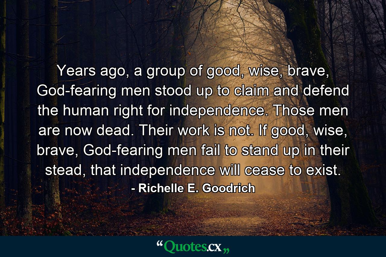 Years ago, a group of good, wise, brave, God-fearing men stood up to claim and defend the human right for independence. Those men are now dead. Their work is not. If good, wise, brave, God-fearing men fail to stand up in their stead, that independence will cease to exist. - Quote by Richelle E. Goodrich