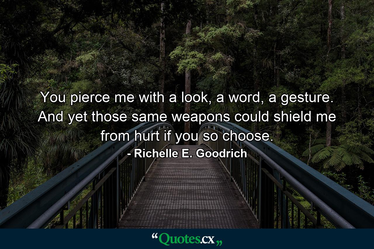 You pierce me with a look, a word, a gesture. And yet those same weapons could shield me from hurt if you so choose. - Quote by Richelle E. Goodrich