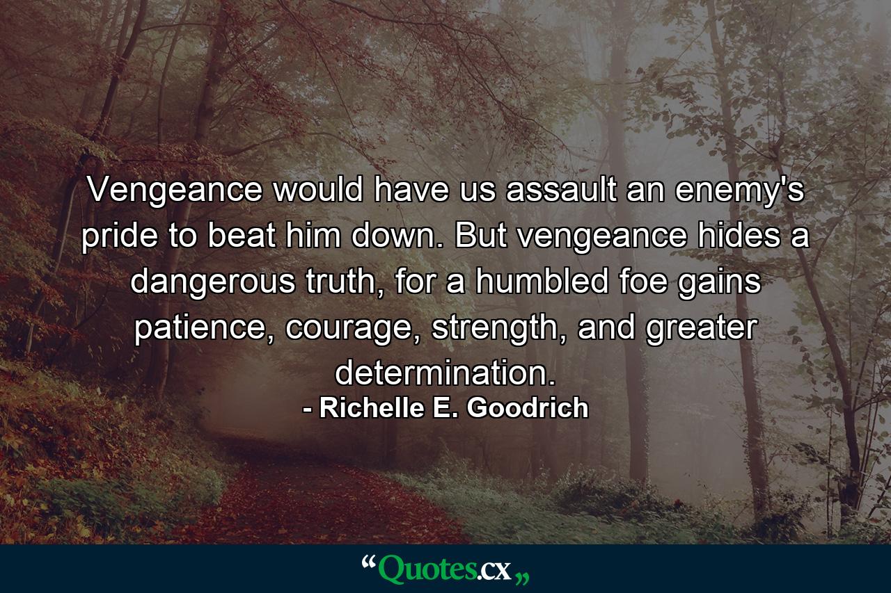 Vengeance would have us assault an enemy's pride to beat him down. But vengeance hides a dangerous truth, for a humbled foe gains patience, courage, strength, and greater determination. - Quote by Richelle E. Goodrich