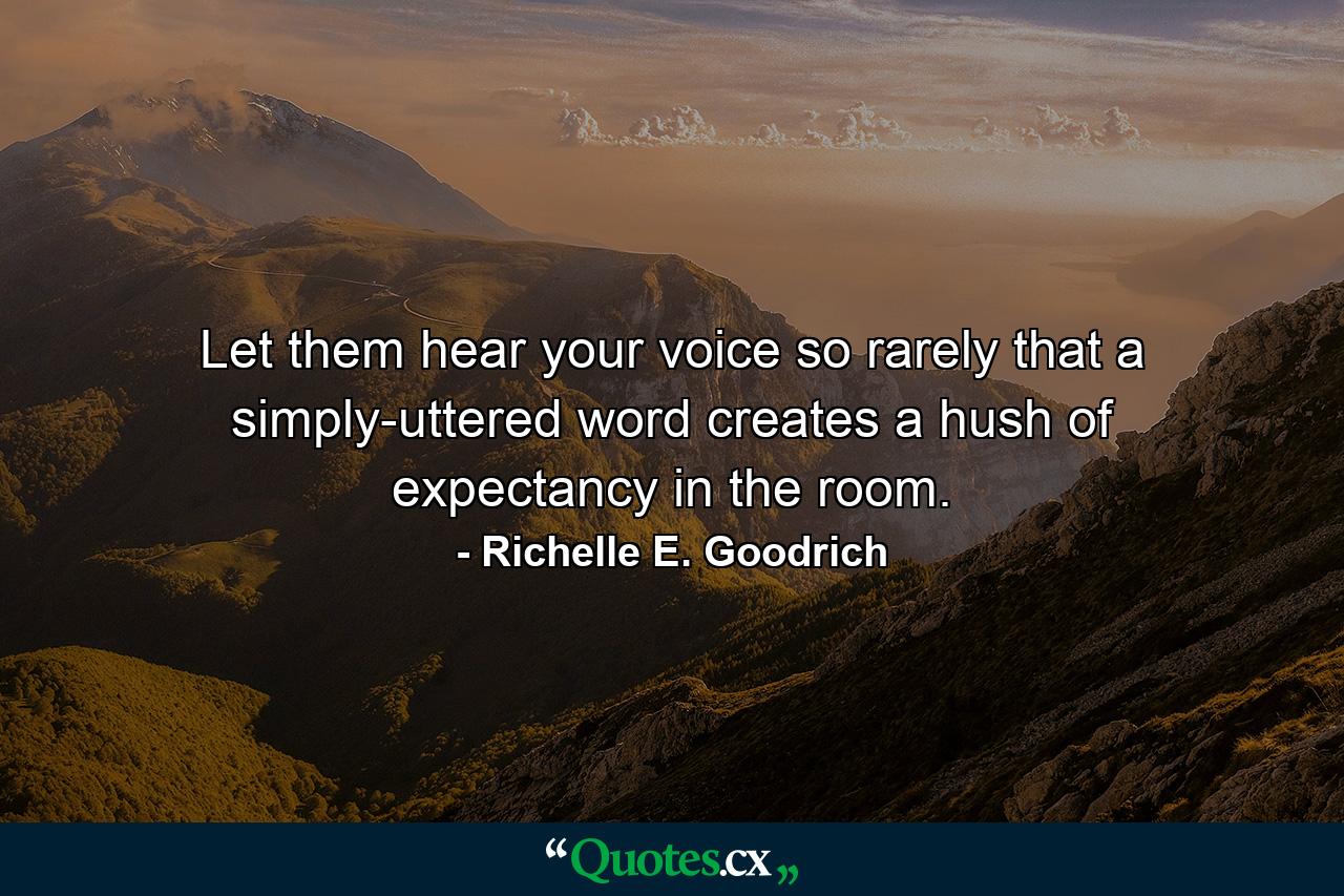 Let them hear your voice so rarely that a simply-uttered word creates a hush of expectancy in the room. - Quote by Richelle E. Goodrich