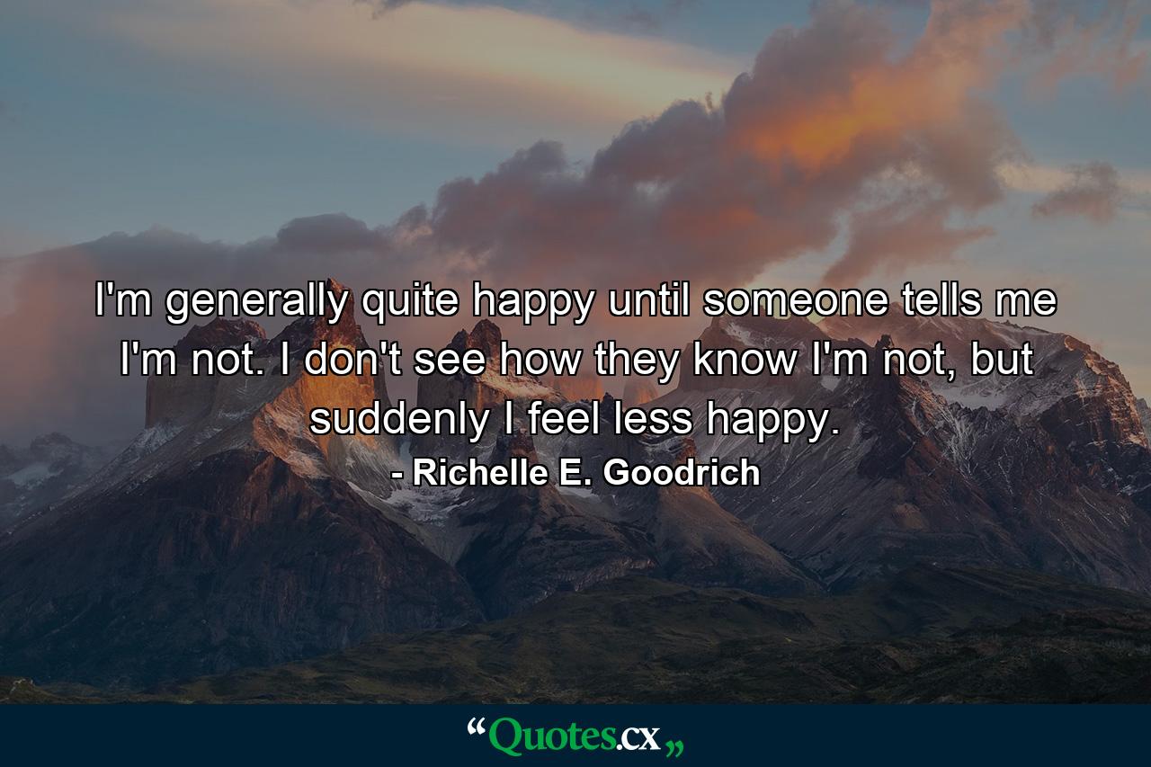 I'm generally quite happy until someone tells me I'm not. I don't see how they know I'm not, but suddenly I feel less happy. - Quote by Richelle E. Goodrich