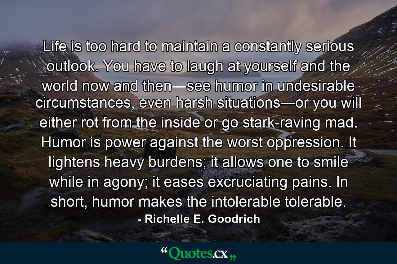 Life is too hard to maintain a constantly serious outlook. You have to laugh at yourself and the world now and then―see humor in undesirable circumstances, even harsh situations―or you will either rot from the inside or go stark-raving mad. Humor is power against the worst oppression. It lightens heavy burdens; it allows one to smile while in agony; it eases excruciating pains. In short, humor makes the intolerable tolerable. - Quote by Richelle E. Goodrich