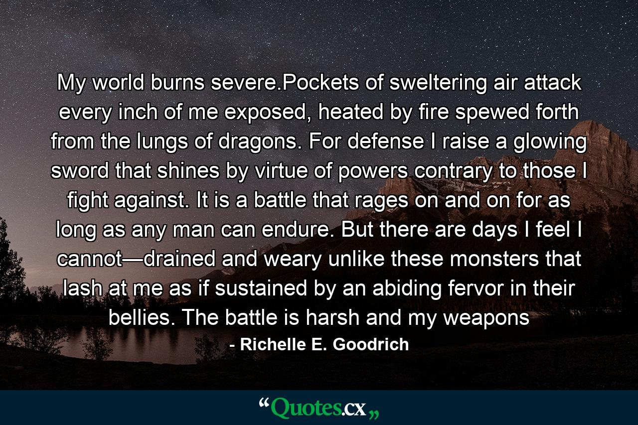 My world burns severe.Pockets of sweltering air attack every inch of me exposed, heated by fire spewed forth from the lungs of dragons. For defense I raise a glowing sword that shines by virtue of powers contrary to those I fight against. It is a battle that rages on and on for as long as any man can endure. But there are days I feel I cannot―drained and weary unlike these monsters that lash at me as if sustained by an abiding fervor in their bellies. The battle is harsh and my weapons - Quote by Richelle E. Goodrich