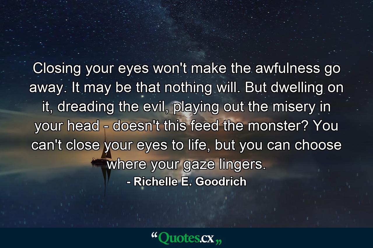 Closing your eyes won't make the awfulness go away. It may be that nothing will. But dwelling on it, dreading the evil, playing out the misery in your head - doesn't this feed the monster? You can't close your eyes to life, but you can choose where your gaze lingers. - Quote by Richelle E. Goodrich