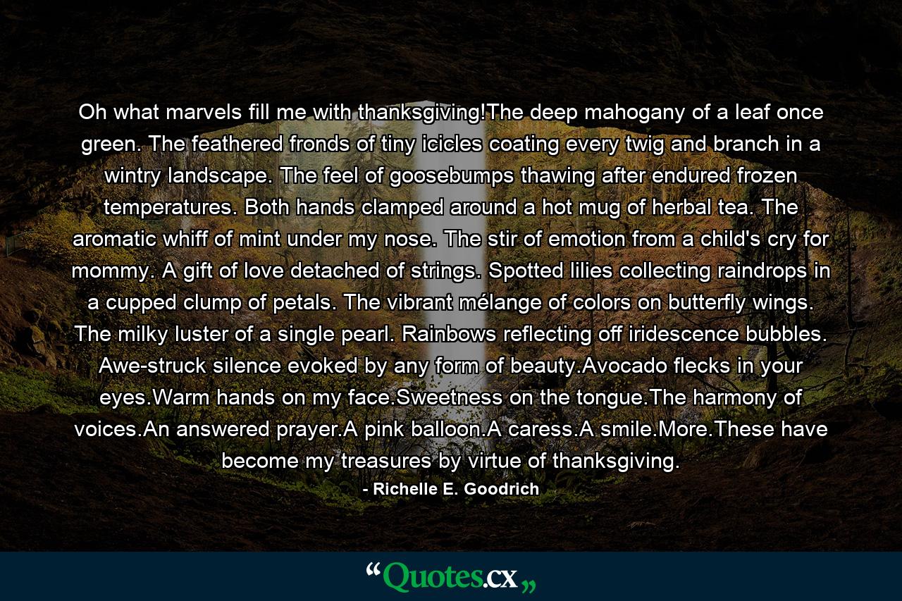 Oh what marvels fill me with thanksgiving!The deep mahogany of a leaf once green. The feathered fronds of tiny icicles coating every twig and branch in a wintry landscape. The feel of goosebumps thawing after endured frozen temperatures. Both hands clamped around a hot mug of herbal tea. The aromatic whiff of mint under my nose. The stir of emotion from a child's cry for mommy. A gift of love detached of strings. Spotted lilies collecting raindrops in a cupped clump of petals. The vibrant mélange of colors on butterfly wings. The milky luster of a single pearl. Rainbows reflecting off iridescence bubbles. Awe-struck silence evoked by any form of beauty.Avocado flecks in your eyes.Warm hands on my face.Sweetness on the tongue.The harmony of voices.An answered prayer.A pink balloon.A caress.A smile.More.These have become my treasures by virtue of thanksgiving. - Quote by Richelle E. Goodrich