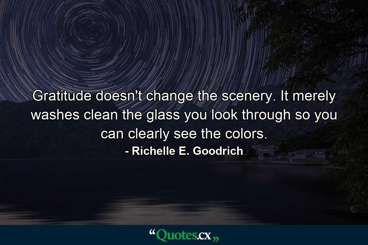 Gratitude doesn't change the scenery.  It merely washes clean the glass you look through so you can clearly see the colors. - Quote by Richelle E. Goodrich