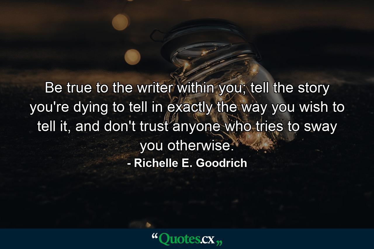 Be true to the writer within you; tell the story you're dying to tell in exactly the way you wish to tell it, and don't trust anyone who tries to sway you otherwise. - Quote by Richelle E. Goodrich