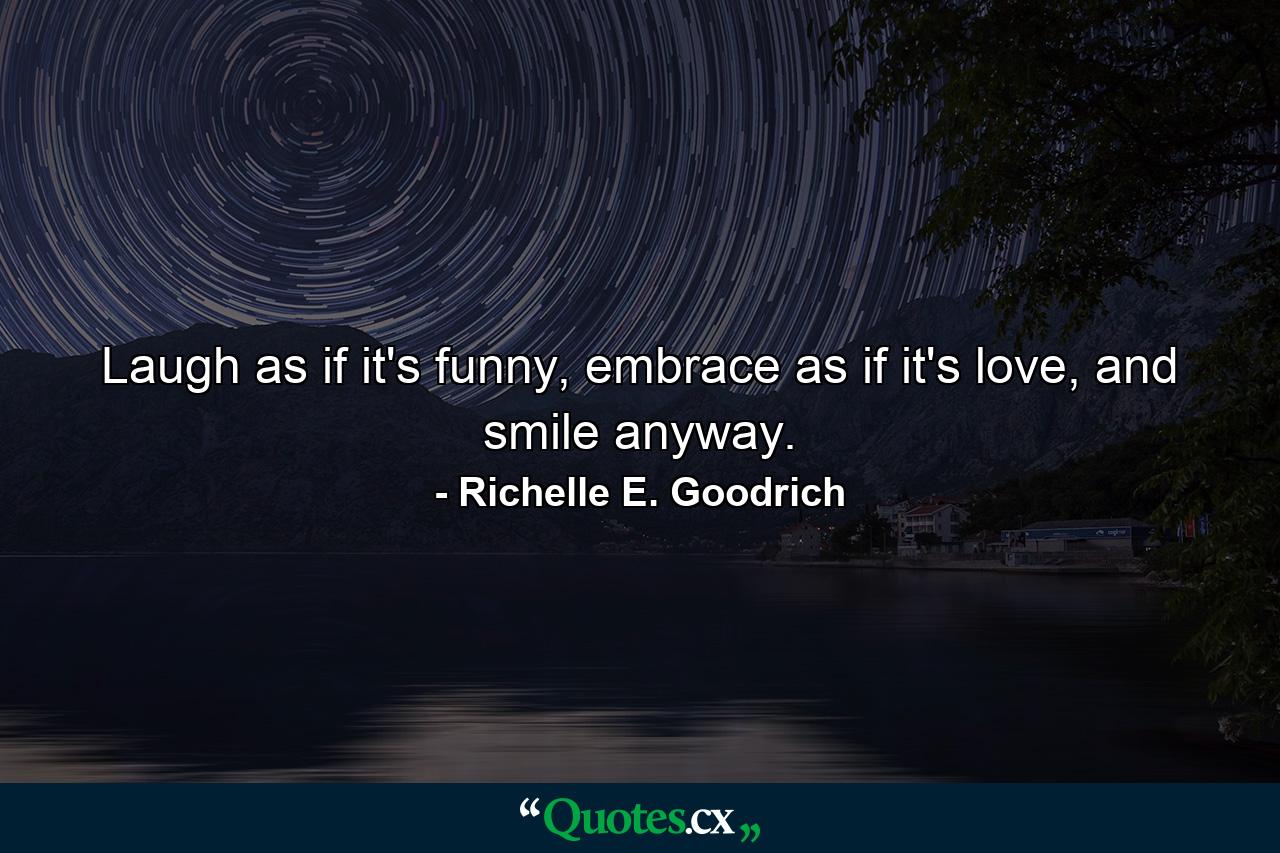 Laugh as if it's funny, embrace as if it's love, and smile anyway. - Quote by Richelle E. Goodrich