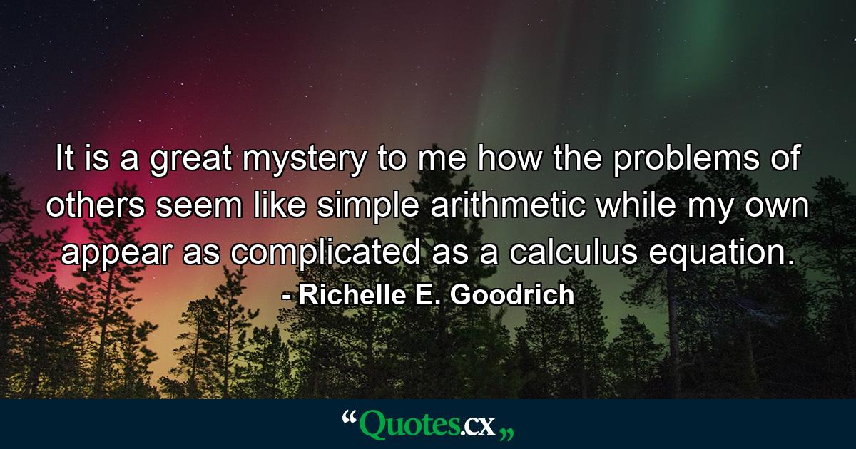 It is a great mystery to me how the problems of others seem like simple arithmetic while my own appear as complicated as a calculus equation. - Quote by Richelle E. Goodrich