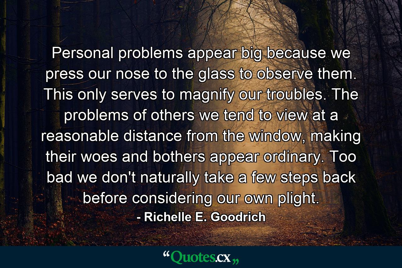 Personal problems appear big because we press our nose to the glass to observe them. This only serves to magnify our troubles. The problems of others we tend to view at a reasonable distance from the window, making their woes and bothers appear ordinary. Too bad we don't naturally take a few steps back before considering our own plight. - Quote by Richelle E. Goodrich