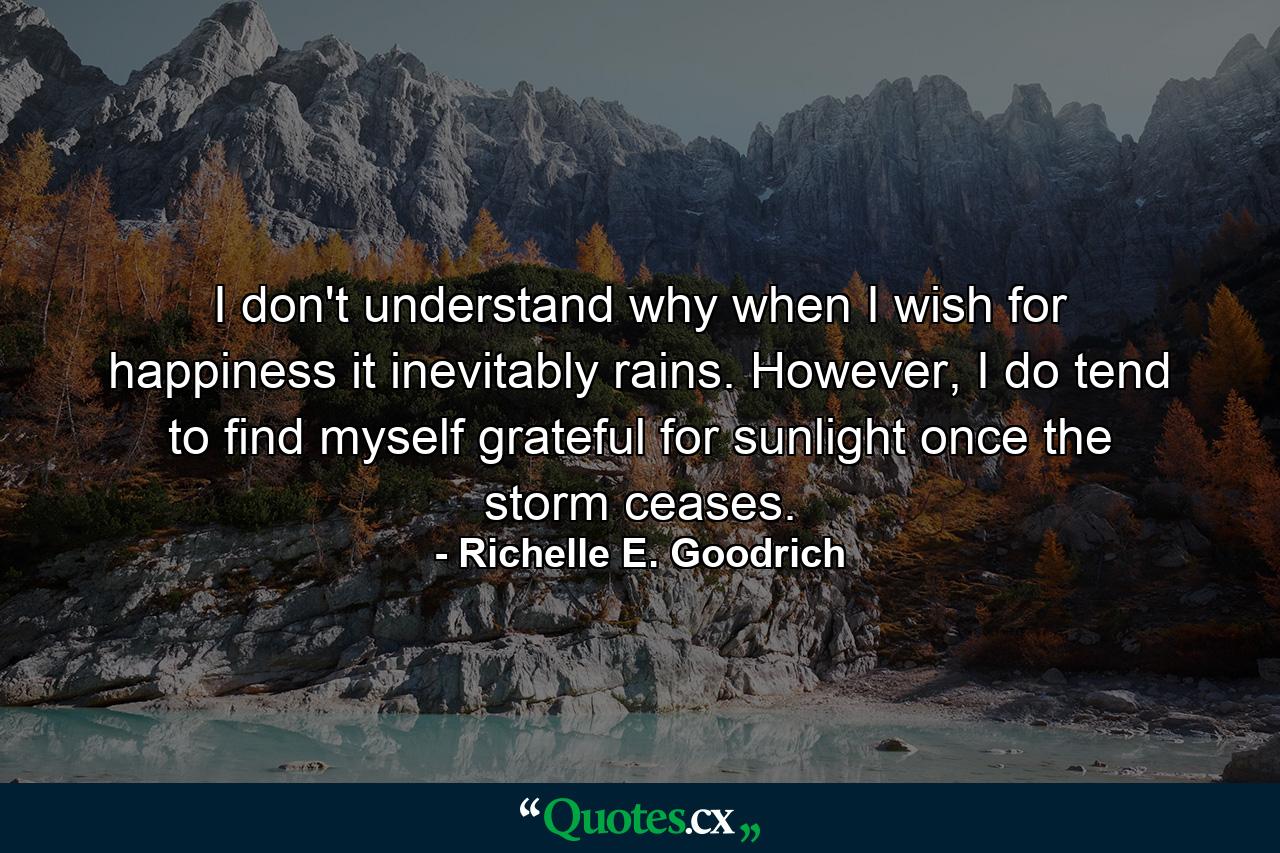 I don't understand why when I wish for happiness it inevitably rains. However, I do tend to find myself grateful for sunlight once the storm ceases. - Quote by Richelle E. Goodrich