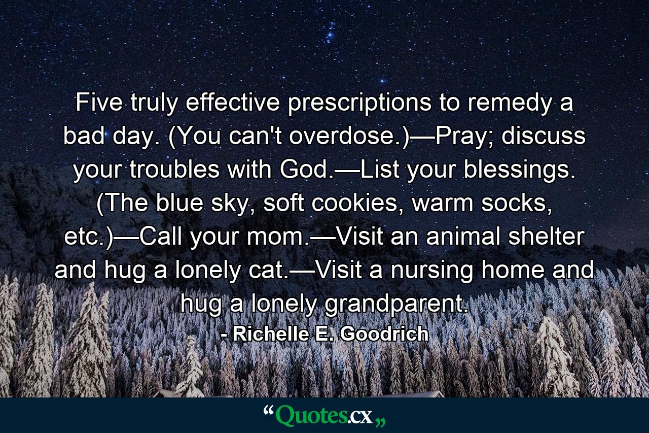 Five truly effective prescriptions to remedy a bad day. (You can't overdose.)—Pray; discuss your troubles with God.—List your blessings. (The blue sky, soft cookies, warm socks, etc.)—Call your mom.—Visit an animal shelter and hug a lonely cat.—Visit a nursing home and hug a lonely grandparent. - Quote by Richelle E. Goodrich