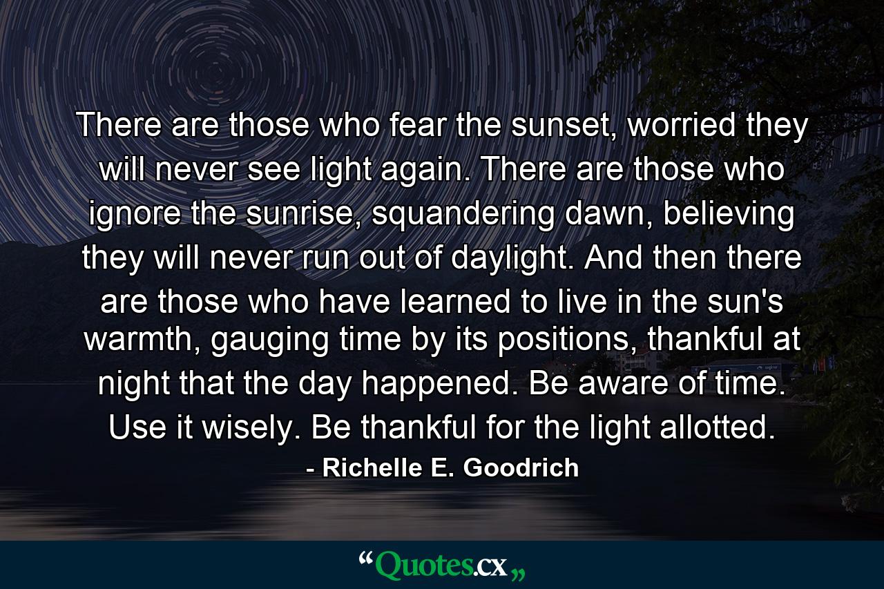 There are those who fear the sunset, worried they will never see light again. There are those who ignore the sunrise, squandering dawn, believing they will never run out of daylight. And then there are those who have learned to live in the sun's warmth, gauging time by its positions, thankful at night that the day happened. Be aware of time. Use it wisely. Be thankful for the light allotted. - Quote by Richelle E. Goodrich