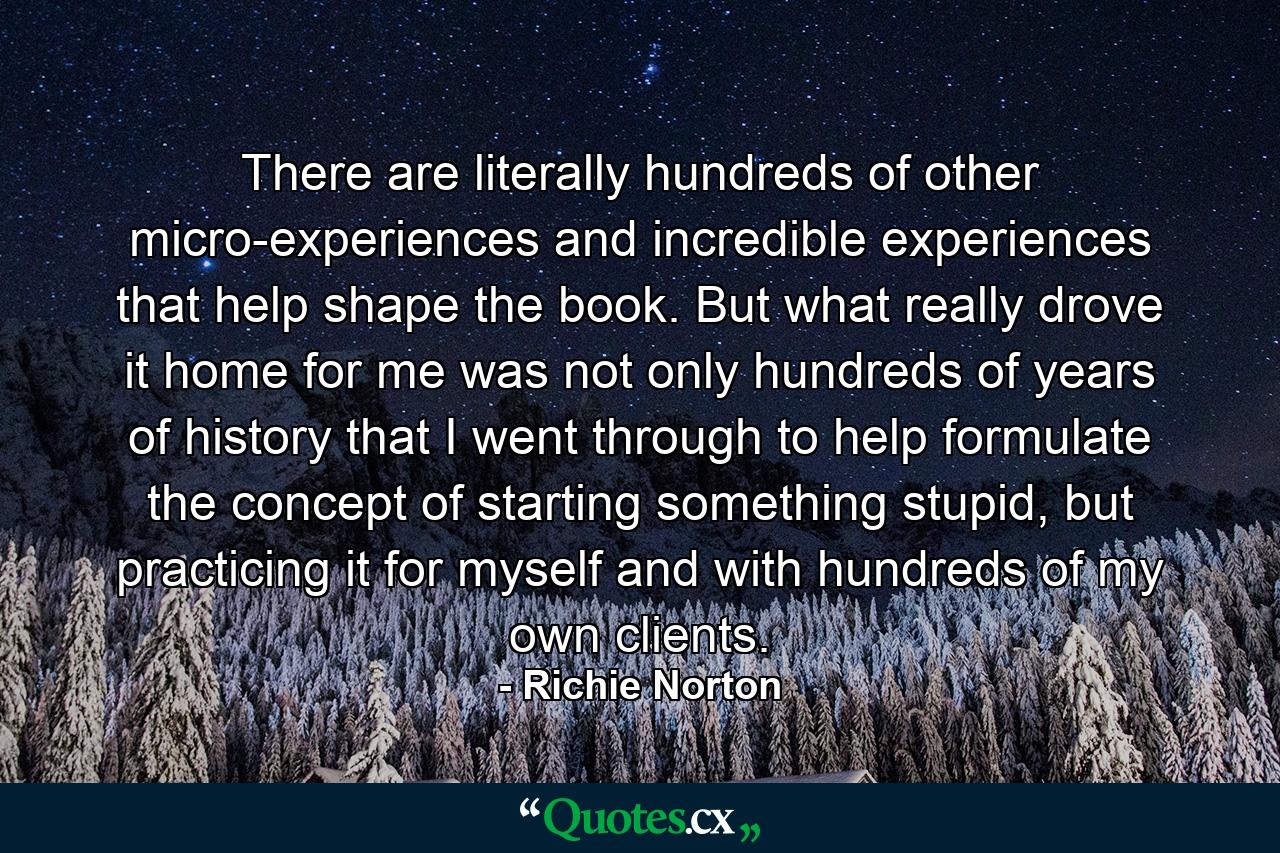 There are literally hundreds of other micro-experiences and incredible experiences that help shape the book. But what really drove it home for me was not only hundreds of years of history that I went through to help formulate the concept of starting something stupid, but practicing it for myself and with hundreds of my own clients. - Quote by Richie Norton