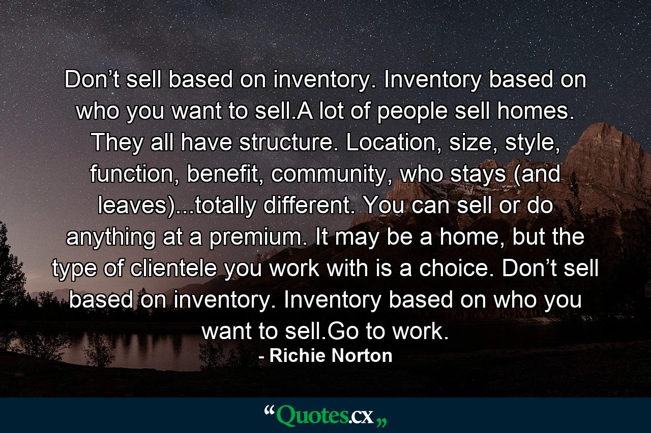 Don’t sell based on inventory. Inventory based on who you want to sell.A lot of people sell homes. They all have structure. Location, size, style, function, benefit, community, who stays (and leaves)...totally different. You can sell or do anything at a premium. It may be a home, but the type of clientele you work with is a choice. Don’t sell based on inventory. Inventory based on who you want to sell.Go to work. - Quote by Richie Norton