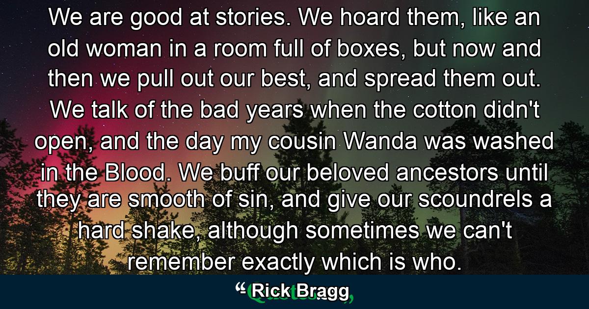 We are good at stories. We hoard them, like an old woman in a room full of boxes, but now and then we pull out our best, and spread them out. We talk of the bad years when the cotton didn't open, and the day my cousin Wanda was washed in the Blood. We buff our beloved ancestors until they are smooth of sin, and give our scoundrels a hard shake, although sometimes we can't remember exactly which is who. - Quote by Rick Bragg