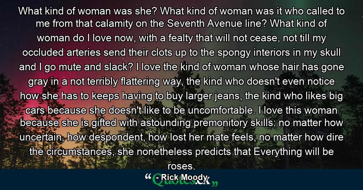 What kind of woman was she? What kind of woman was it who called to me from that calamity on the Seventh Avenue line? What kind of woman do I love now, with a fealty that will not cease, not till my occluded arteries send their clots up to the spongy interiors in my skull and I go mute and slack? I love the kind of woman whose hair has gone gray in a not terribly flattering way, the kind who doesn't even notice how she has to keeps having to buy larger jeans, the kind who likes big cars because she doesn't like to be uncomfortable. I love this woman because she is gifted with astounding premonitory skills: no matter how uncertain, how despondent, how lost her mate feels, no matter how dire the circumstances, she nonetheless predicts that Everything will be roses. - Quote by Rick Moody