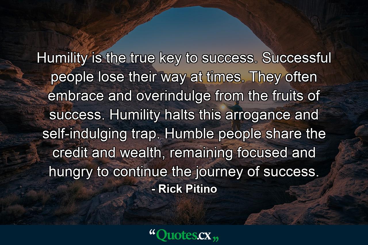 Humility is the true key to success. Successful people lose their way at times. They often embrace and overindulge from the fruits of success. Humility halts this arrogance and self-indulging trap. Humble people share the credit and wealth, remaining focused and hungry to continue the journey of success. - Quote by Rick Pitino