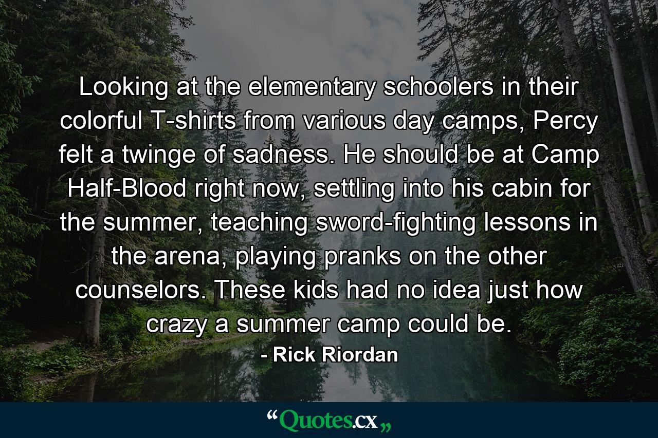 Looking at the elementary schoolers in their colorful T-shirts from various day camps, Percy felt a twinge of sadness. He should be at Camp Half-Blood right now, settling into his cabin for the summer, teaching sword-fighting lessons in the arena, playing pranks on the other counselors. These kids had no idea just how crazy a summer camp could be. - Quote by Rick Riordan