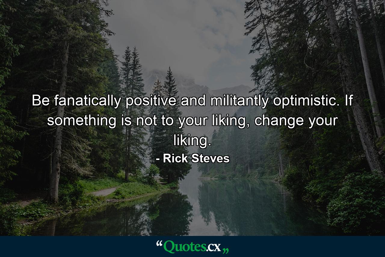 Be fanatically positive and militantly optimistic. If something is not to your liking, change your liking. - Quote by Rick Steves