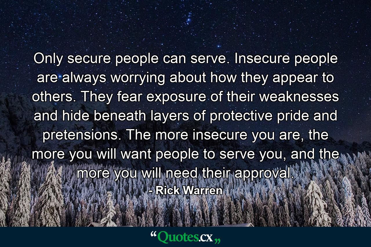 Only secure people can serve. Insecure people are always worrying about how they appear to others. They fear exposure of their weaknesses and hide beneath layers of protective pride and pretensions. The more insecure you are, the more you will want people to serve you, and the more you will need their approval. - Quote by Rick Warren