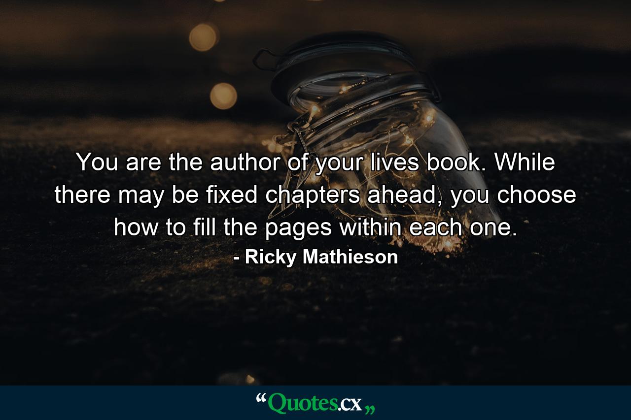 You are the author of your lives book. While there may be fixed chapters ahead, you choose how to fill the pages within each one. - Quote by Ricky Mathieson