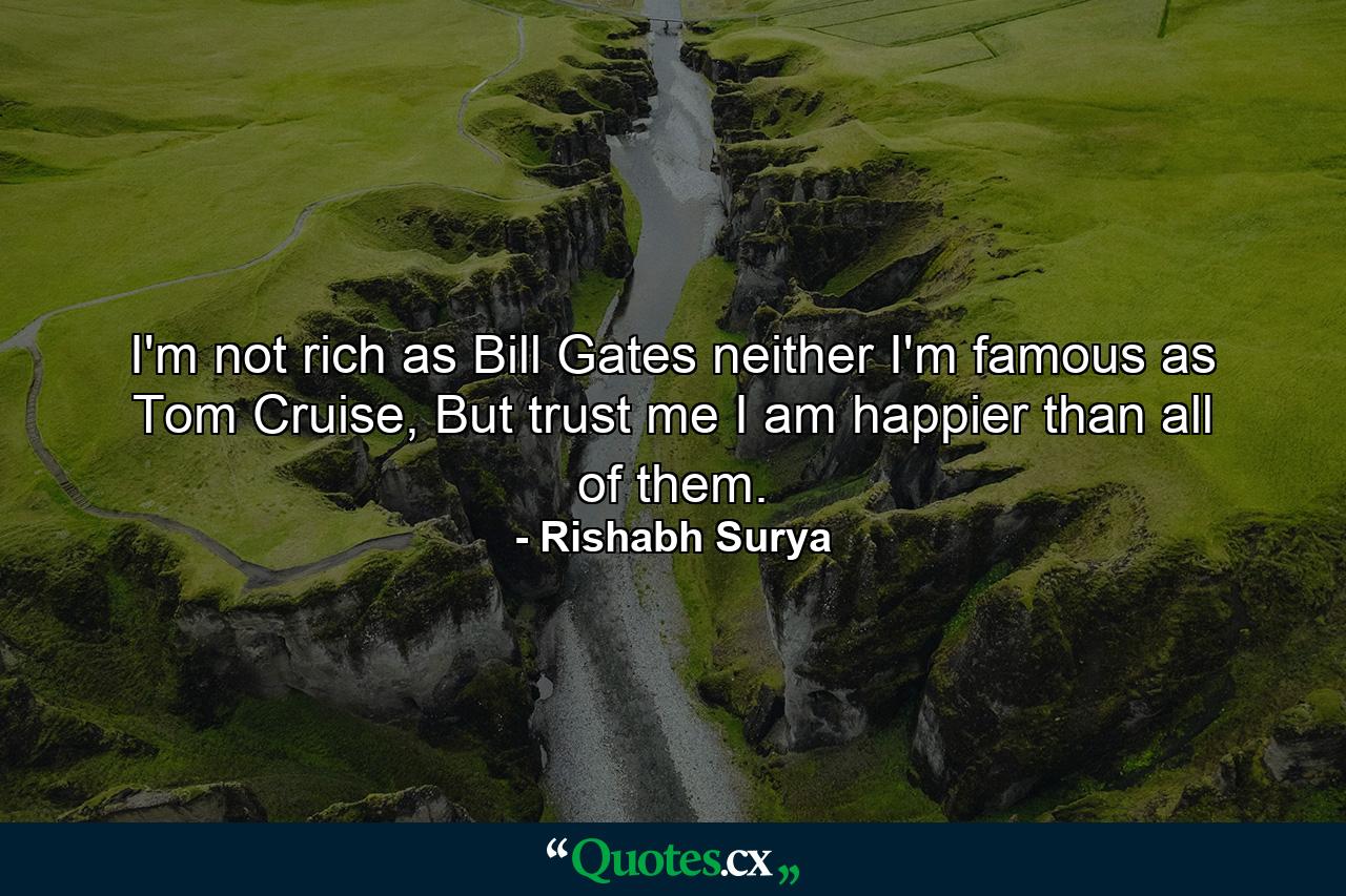 I'm not rich as Bill Gates neither I'm famous as Tom Cruise, But trust me I am happier than all of them. - Quote by Rishabh Surya