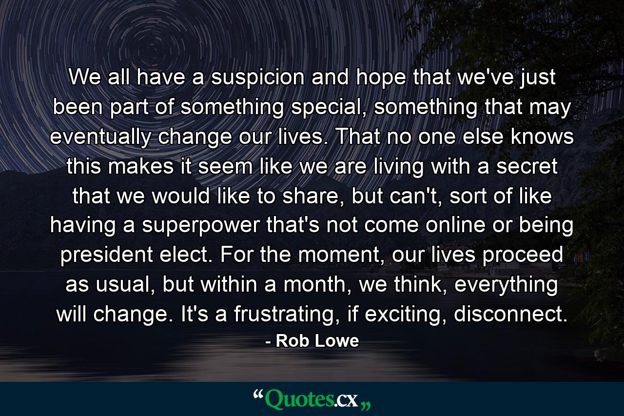 We all have a suspicion and hope that we've just been part of something special, something that may eventually change our lives. That no one else knows this makes it seem like we are living with a secret that we would like to share, but can't, sort of like having a superpower that's not come online or being president elect. For the moment, our lives proceed as usual, but within a month, we think, everything will change. It's a frustrating, if exciting, disconnect. - Quote by Rob Lowe