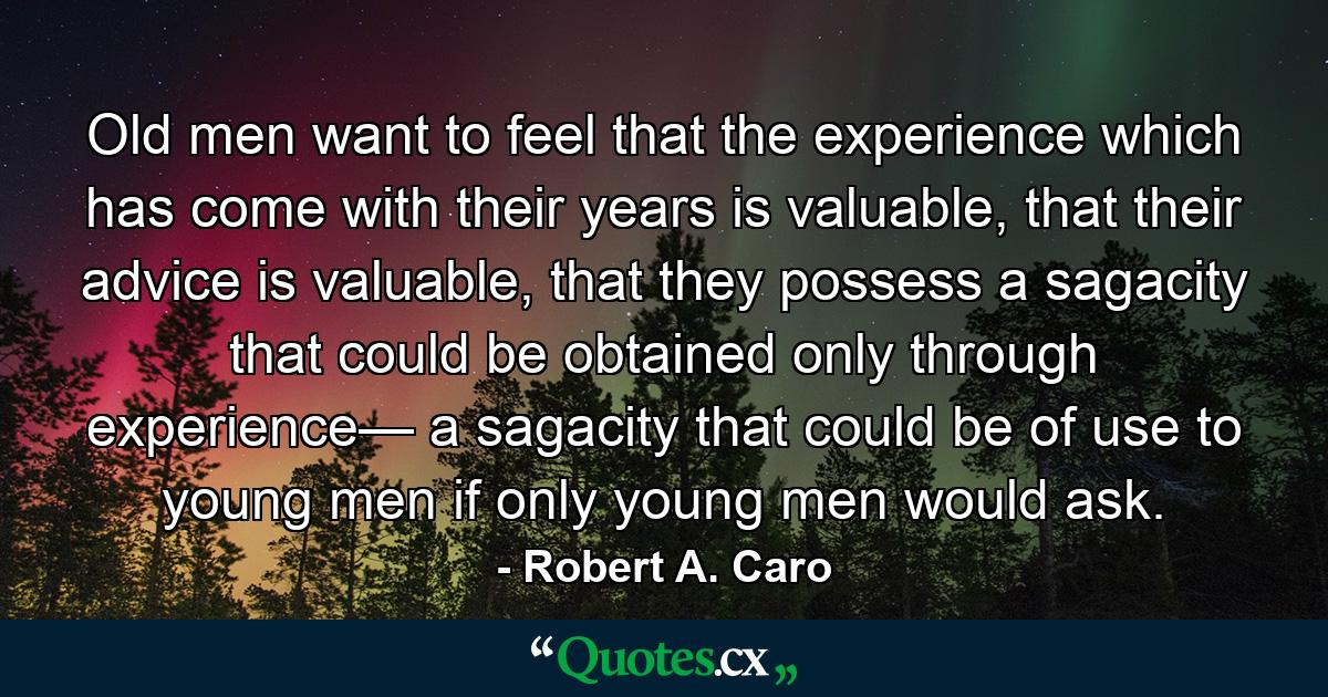 Old men want to feel that the experience which has come with their years is valuable, that their advice is valuable, that they possess a sagacity that could be obtained only through experience— a sagacity that could be of use to young men if only young men would ask. - Quote by Robert A. Caro