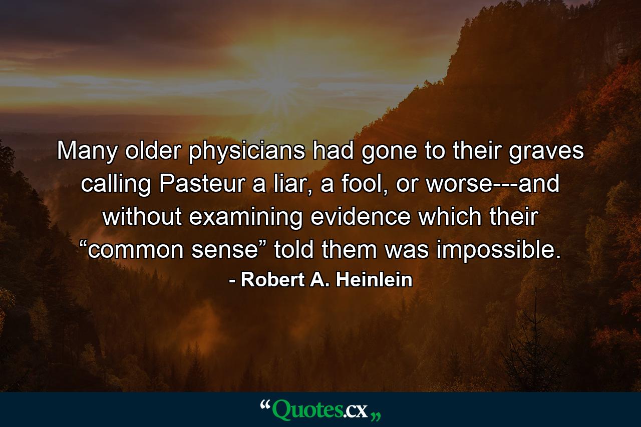 Many older physicians had gone to their graves calling Pasteur a liar, a fool, or worse---and without examining evidence which their “common sense” told them was impossible. - Quote by Robert A. Heinlein