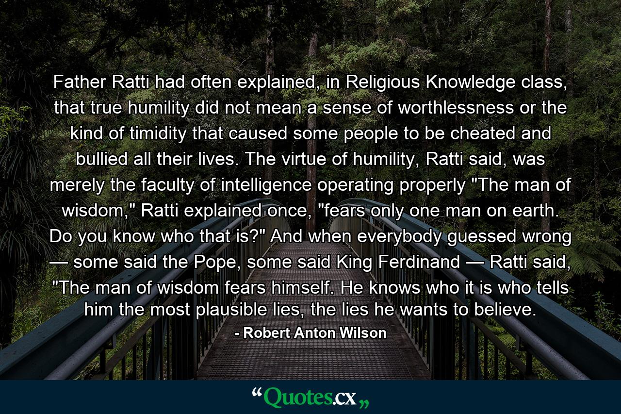 Father Ratti had often explained, in Religious Knowledge class, that true humility did not mean a sense of worthlessness or the kind of timidity that caused some people to be cheated and bullied all their lives. The virtue of humility, Ratti said, was merely the faculty of intelligence operating properly 