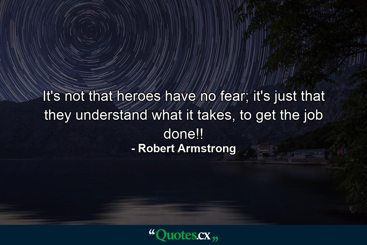 It's not that heroes have no fear; it's just that they understand what it takes, to get the job done!! - Quote by Robert Armstrong