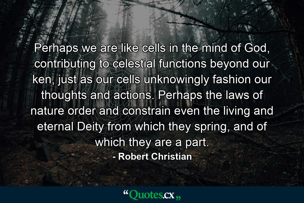 Perhaps we are like cells in the mind of God, contributing to celestial functions beyond our ken, just as our cells unknowingly fashion our thoughts and actions. Perhaps the laws of nature order and constrain even the living and eternal Deity from which they spring, and of which they are a part. - Quote by Robert Christian