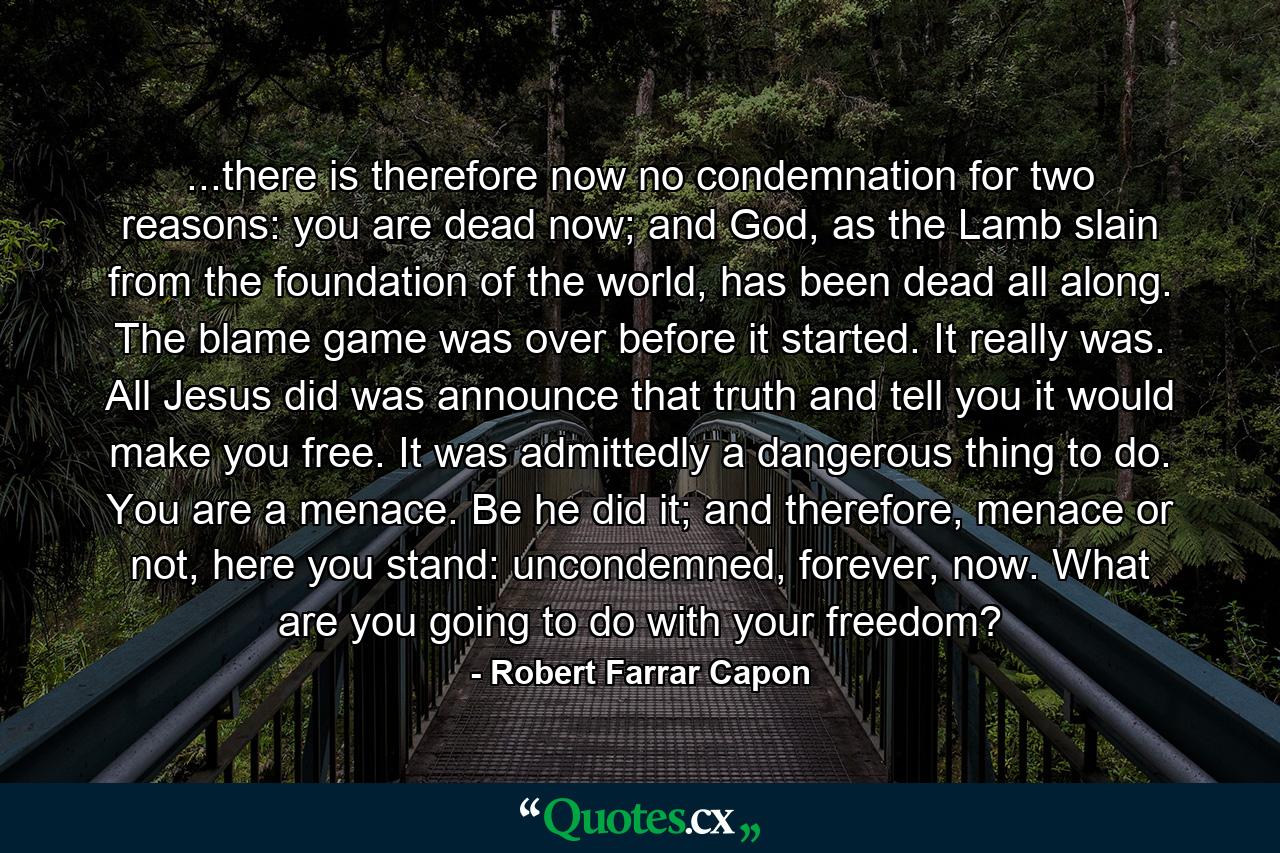 ...there is therefore now no condemnation for two reasons: you are dead now; and God, as the Lamb slain from the foundation of the world, has been dead all along. The blame game was over before it started. It really was. All Jesus did was announce that truth and tell you it would make you free. It was admittedly a dangerous thing to do. You are a menace. Be he did it; and therefore, menace or not, here you stand: uncondemned, forever, now. What are you going to do with your freedom? - Quote by Robert Farrar Capon