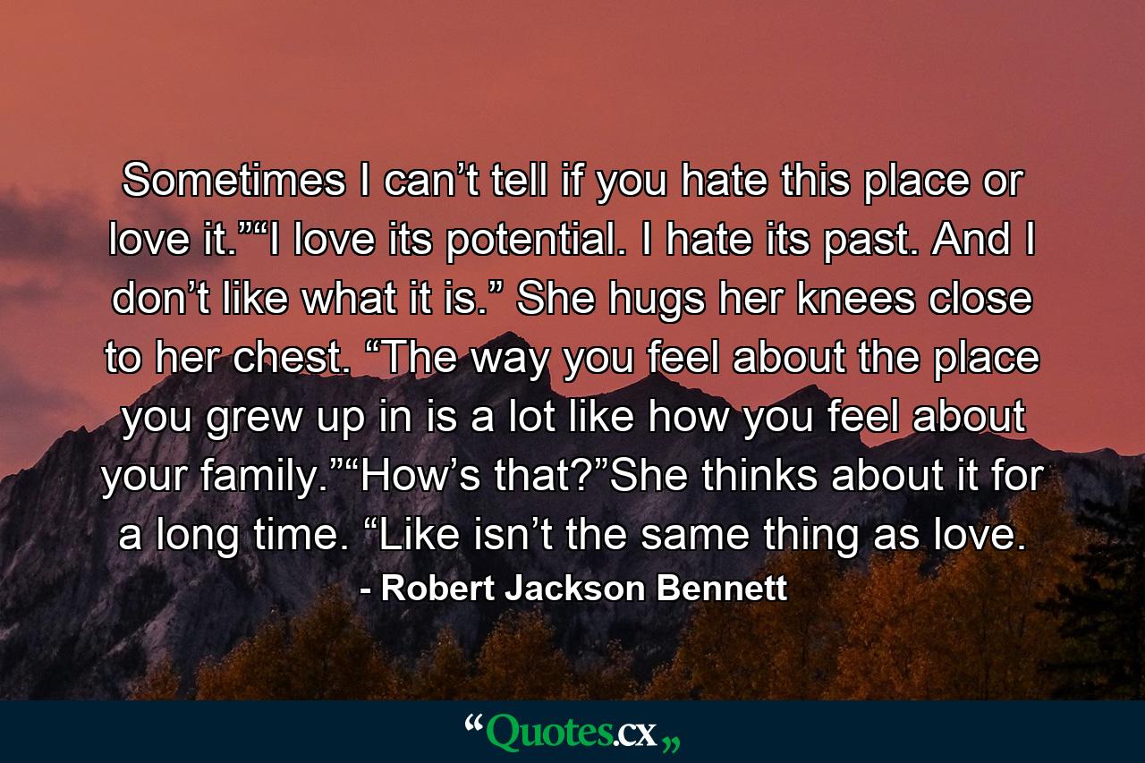 Sometimes I can’t tell if you hate this place or love it.”“I love its potential. I hate its past. And I don’t like what it is.” She hugs her knees close to her chest. “The way you feel about the place you grew up in is a lot like how you feel about your family.”“How’s that?”She thinks about it for a long time. “Like isn’t the same thing as love. - Quote by Robert Jackson Bennett