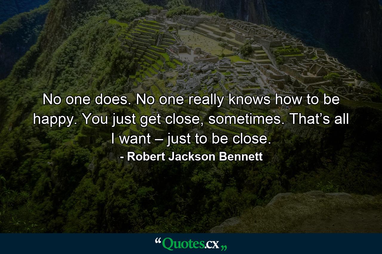 No one does. No one really knows how to be happy. You just get close, sometimes. That’s all I want – just to be close. - Quote by Robert Jackson Bennett