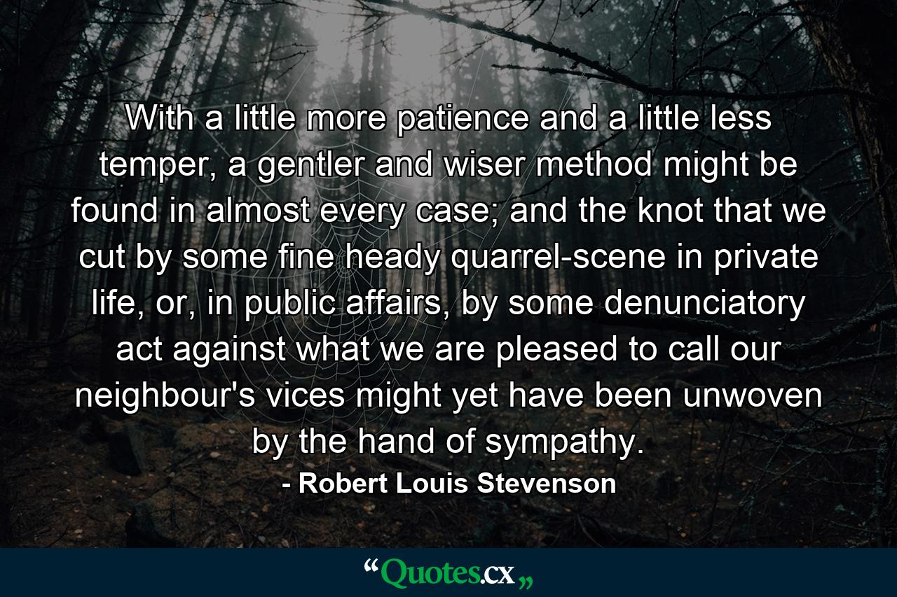 With a little more patience and a little less temper, a gentler and wiser method might be found in almost every case; and the knot that we cut by some fine heady quarrel-scene in private life, or, in public affairs, by some denunciatory act against what we are pleased to call our neighbour's vices might yet have been unwoven by the hand of sympathy. - Quote by Robert Louis Stevenson