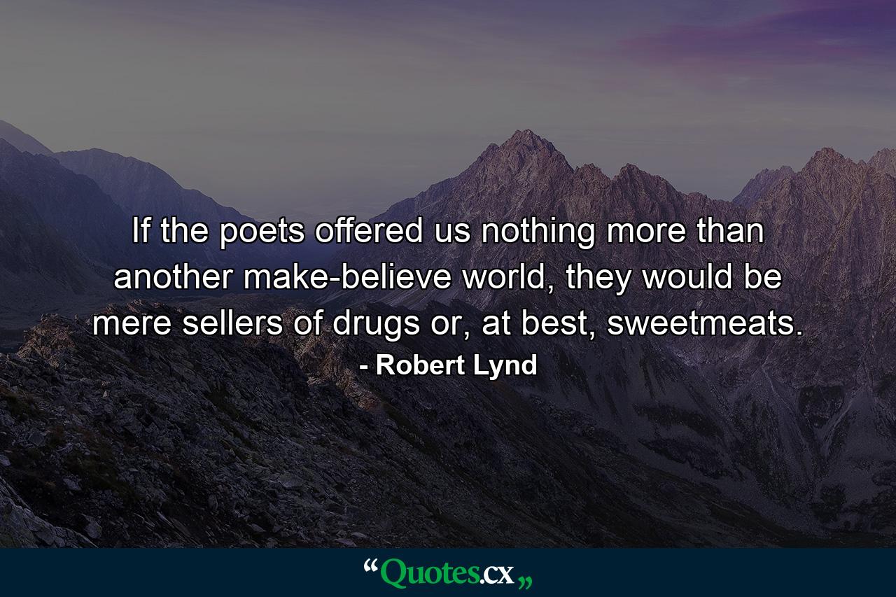 If the poets offered us nothing more than another make-believe world, they would be mere sellers of drugs or, at best, sweetmeats. - Quote by Robert Lynd