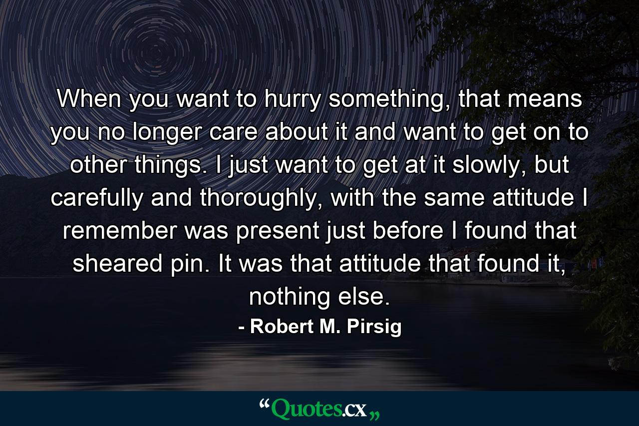 When you want to hurry something, that means you no longer care about it and want to get on to other things. I just want to get at it slowly, but carefully and thoroughly, with the same attitude I remember was present just before I found that sheared pin. It was that attitude that found it, nothing else. - Quote by Robert M. Pirsig