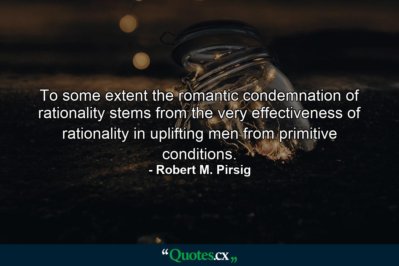 To some extent the romantic condemnation of rationality stems from the very effectiveness of rationality in uplifting men from primitive conditions. - Quote by Robert M. Pirsig