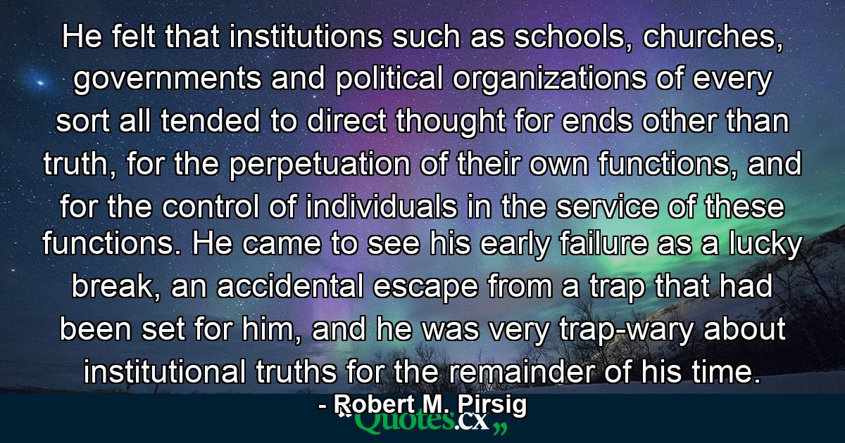 He felt that institutions such as schools, churches, governments and political organizations of every sort all tended to direct thought for ends other than truth, for the perpetuation of their own functions, and for the control of individuals in the service of these functions. He came to see his early failure as a lucky break, an accidental escape from a trap that had been set for him, and he was very trap-wary about institutional truths for the remainder of his time. - Quote by Robert M. Pirsig