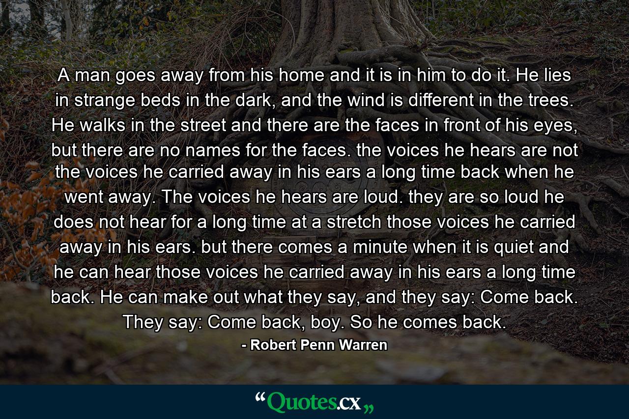 A man goes away from his home and it is in him to do it. He lies in strange beds in the dark, and the wind is different in the trees. He walks in the street and there are the faces in front of his eyes, but there are no names for the faces. the voices he hears are not the voices he carried away in his ears a long time back when he went away. The voices he hears are loud. they are so loud he does not hear for a long time at a stretch those voices he carried away in his ears. but there comes a minute when it is quiet and he can hear those voices he carried away in his ears a long time back. He can make out what they say, and they say: Come back. They say: Come back, boy. So he comes back. - Quote by Robert Penn Warren