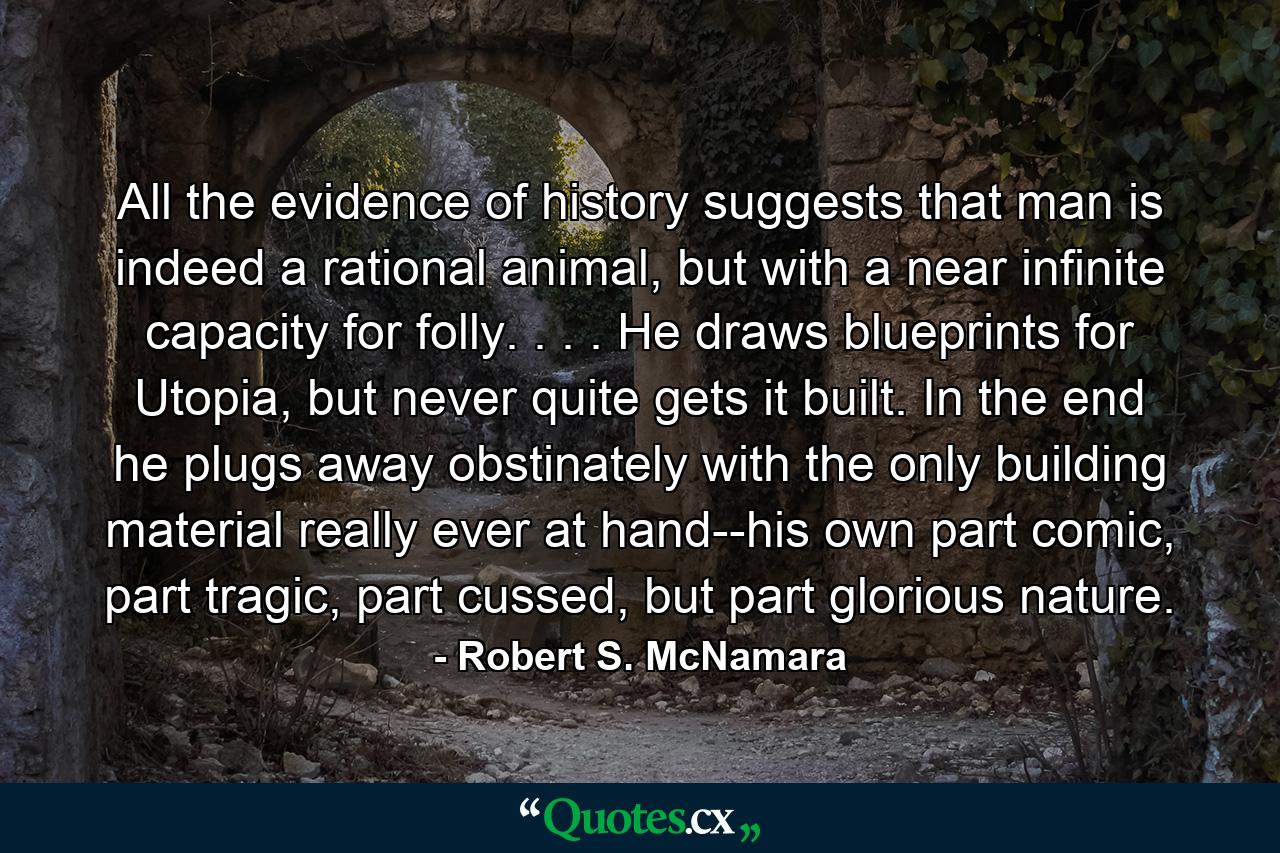 All the evidence of history suggests that man is indeed a rational animal, but with a near infinite capacity for folly. . . . He draws blueprints for Utopia, but never quite gets it built. In the end he plugs away obstinately with the only building material really ever at hand--his own part comic, part tragic, part cussed, but part glorious nature. - Quote by Robert S. McNamara