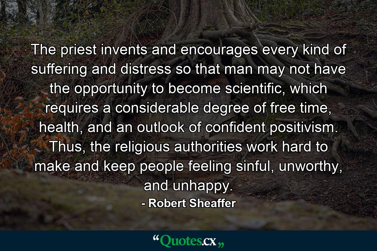 The priest invents and encourages every kind of suffering and distress so that man may not have the opportunity to become scientific, which requires a considerable degree of free time, health, and an outlook of confident positivism. Thus, the religious authorities work hard to make and keep people feeling sinful, unworthy, and unhappy. - Quote by Robert Sheaffer