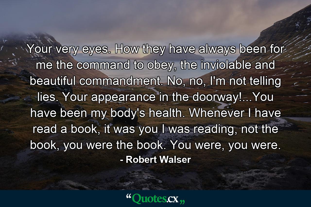 Your very eyes. How they have always been for me the command to obey, the inviolable and beautiful commandment. No, no, I'm not telling lies. Your appearance in the doorway!...You have been my body's health. Whenever I have read a book, it was you I was reading, not the book, you were the book. You were, you were. - Quote by Robert Walser