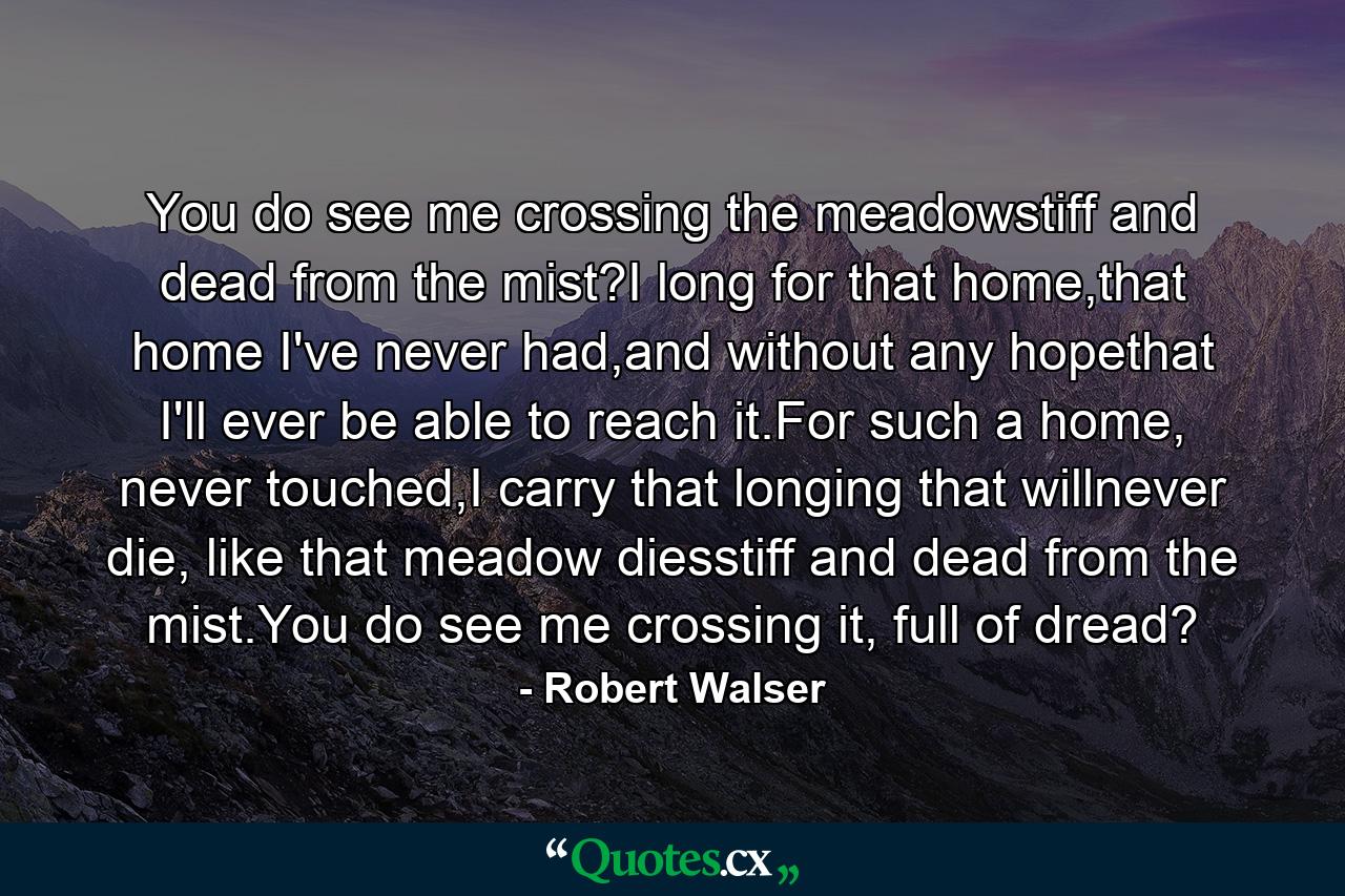 You do see me crossing the meadowstiff and dead from the mist?I long for that home,that home I've never had,and without any hopethat I'll ever be able to reach it.For such a home, never touched,I carry that longing that willnever die, like that meadow diesstiff and dead from the mist.You do see me crossing it, full of dread? - Quote by Robert Walser