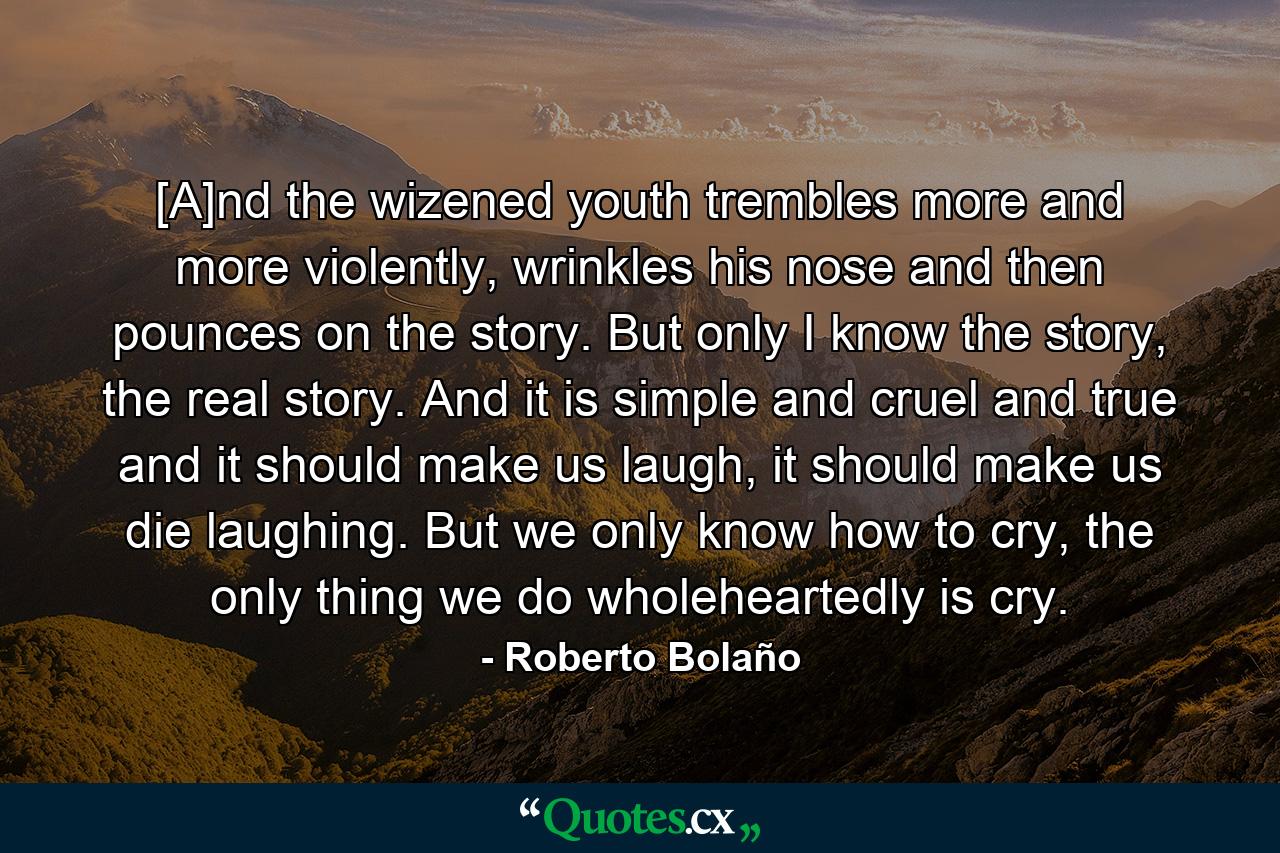 [A]nd the wizened youth trembles more and more violently, wrinkles his nose and then pounces on the story. But only I know the story, the real story. And it is simple and cruel and true and it should make us laugh, it should make us die laughing. But we only know how to cry, the only thing we do wholeheartedly is cry. - Quote by Roberto Bolaño