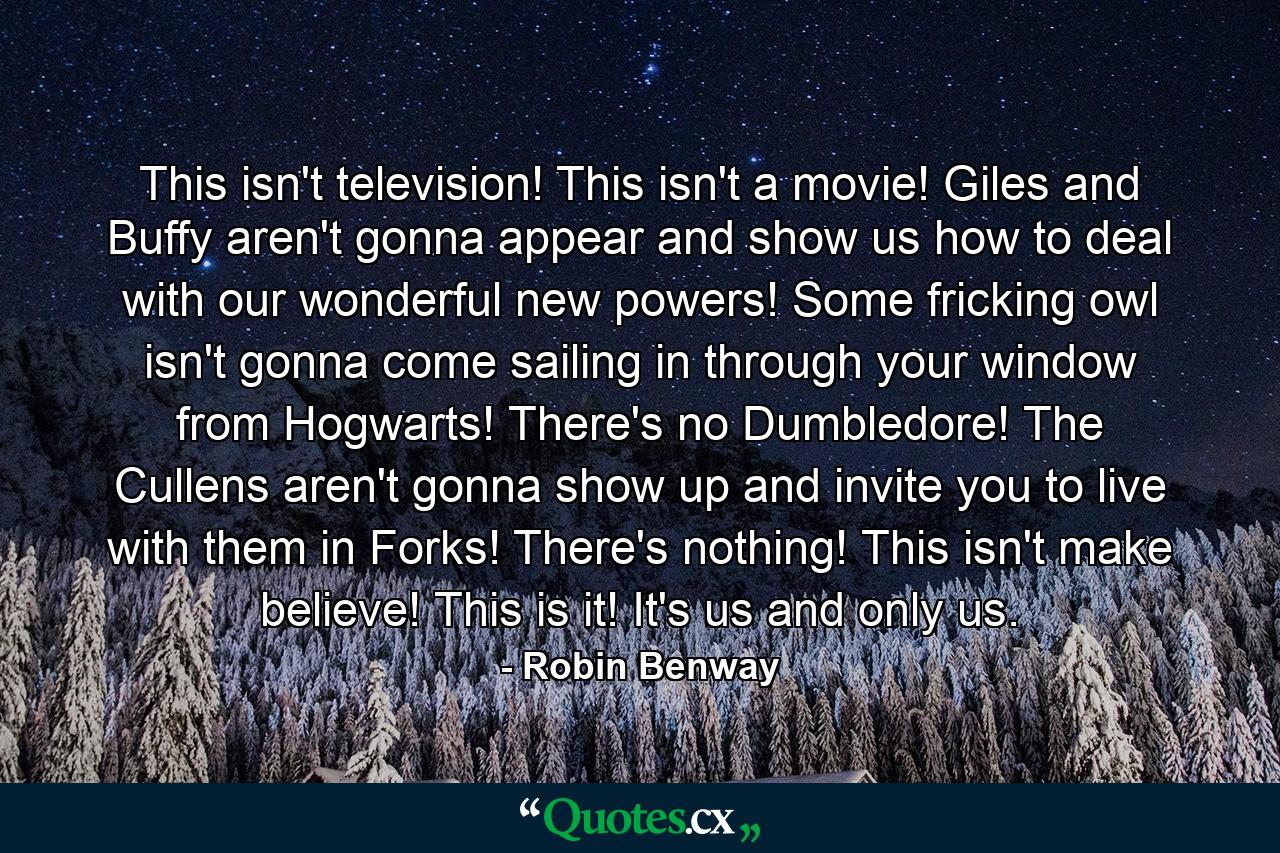 This isn't television! This isn't a movie! Giles and Buffy aren't gonna appear and show us how to deal with our wonderful new powers! Some fricking owl isn't gonna come sailing in through your window from Hogwarts! There's no Dumbledore! The Cullens aren't gonna show up and invite you to live with them in Forks! There's nothing! This isn't make believe! This is it! It's us and only us. - Quote by Robin Benway